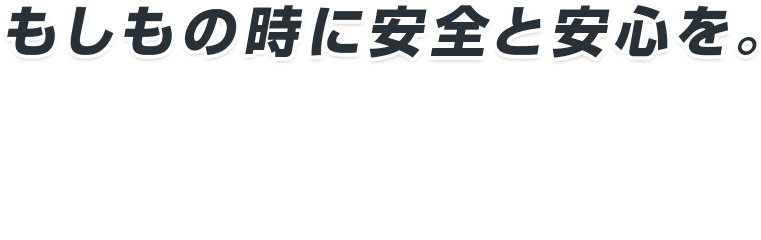 もしもの時に安全と安心を。